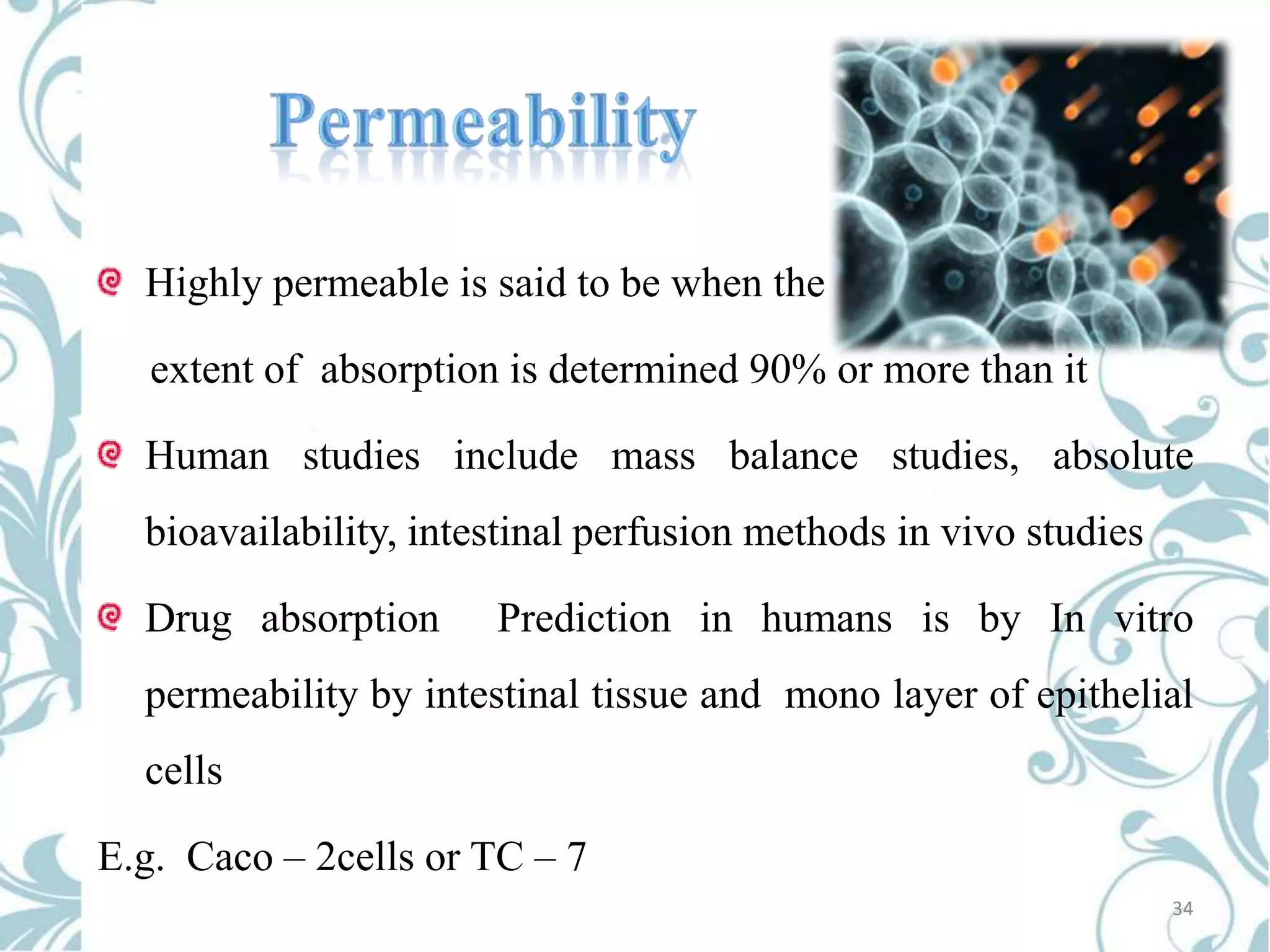 Highly permeable is said to be when the

extent of absorption is determined 90% or more than it
Human studies include mass balance studies, absolute
bioavailability, intestinal perfusion methods in vivo studies
Drug absorption

Prediction in humans is by In vitro

permeability by intestinal tissue and mono layer of epithelial

cells
E.g. Caco – 2cells or TC – 7
34

 
