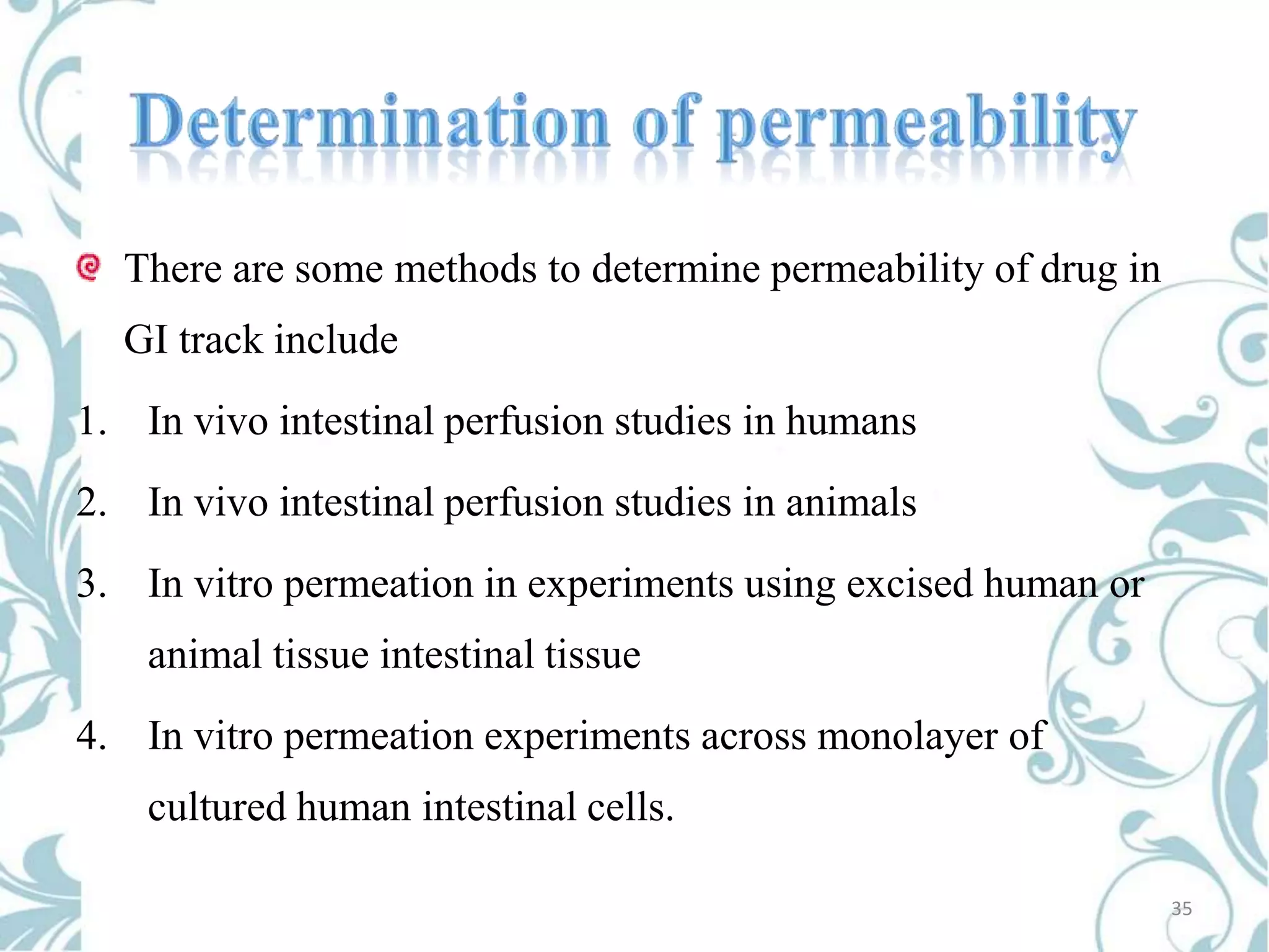 There are some methods to determine permeability of drug in

GI track include
1. In vivo intestinal perfusion studies in humans
2. In vivo intestinal perfusion studies in animals
3. In vitro permeation in experiments using excised human or
animal tissue intestinal tissue
4. In vitro permeation experiments across monolayer of
cultured human intestinal cells.
35

 