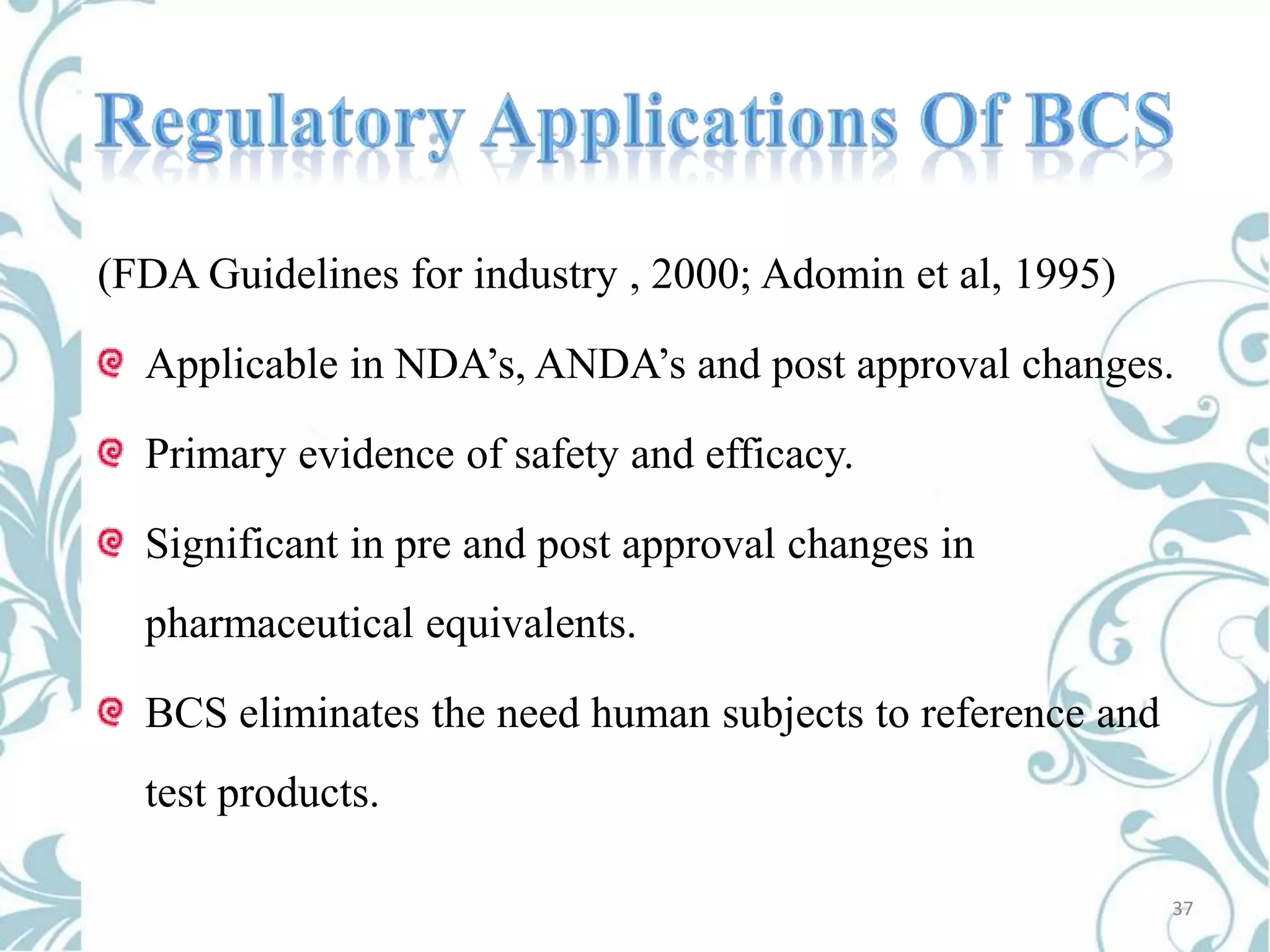 (FDA Guidelines for industry , 2000; Adomin et al, 1995)

Applicable in NDA’s, ANDA’s and post approval changes.
Primary evidence of safety and efficacy.
Significant in pre and post approval changes in
pharmaceutical equivalents.
BCS eliminates the need human subjects to reference and

test products.
37

 