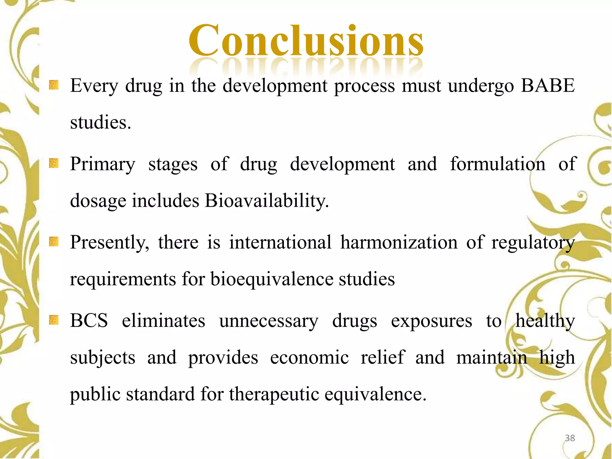 Conclusions
Every drug in the development process must undergo BABE
studies.

Primary stages of drug development and formulation of
dosage includes Bioavailability.
Presently, there is international harmonization of regulatory
requirements for bioequivalence studies
BCS eliminates unnecessary drugs exposures to healthy
subjects and provides economic relief and maintain high
public standard for therapeutic equivalence.
38

 