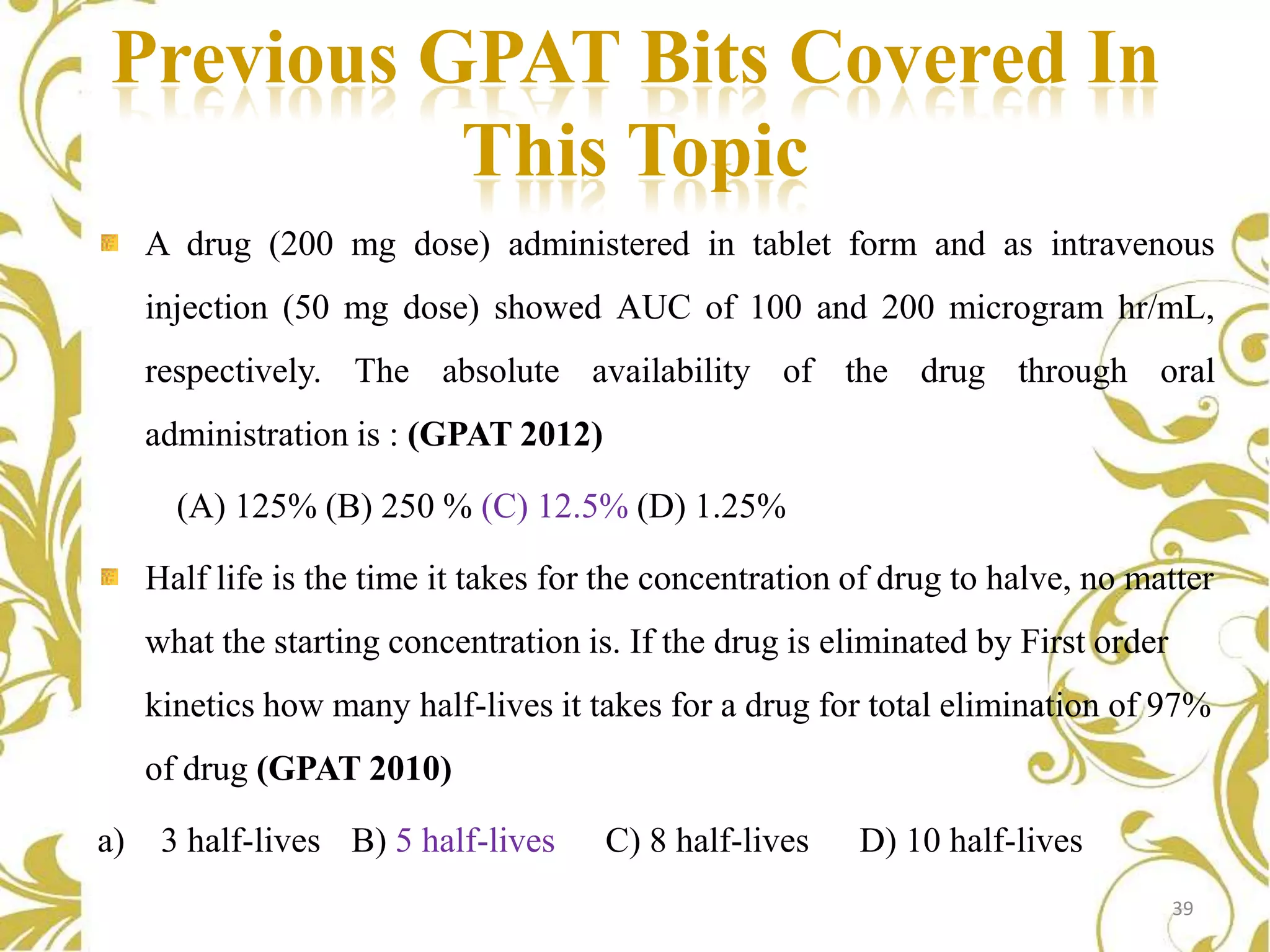 Previous GPAT Bits Covered In
This Topic
A drug (200 mg dose) administered in tablet form and as intravenous
injection (50 mg dose) showed AUC of 100 and 200 microgram hr/mL,
respectively. The absolute availability of the drug through oral
administration is : (GPAT 2012)
(A) 125% (B) 250 % (C) 12.5% (D) 1.25%
Half life is the time it takes for the concentration of drug to halve, no matter
what the starting concentration is. If the drug is eliminated by First order
kinetics how many half-lives it takes for a drug for total elimination of 97%

of drug (GPAT 2010)
a)

3 half-lives B) 5 half-lives

C) 8 half-lives

D) 10 half-lives
39

 