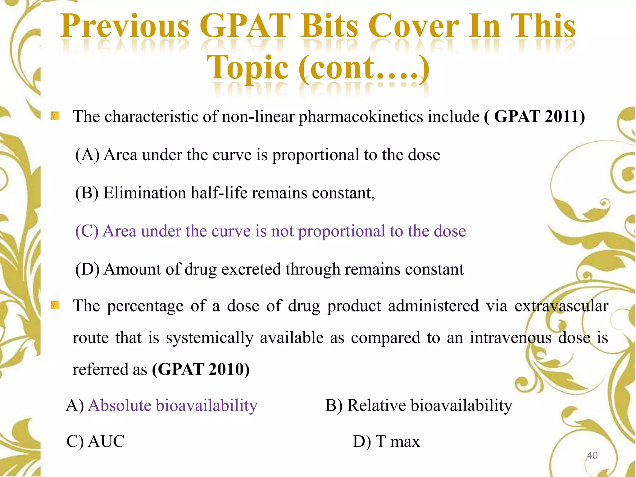 Previous GPAT Bits Cover In This
Topic (cont….)
The characteristic of non-linear pharmacokinetics include ( GPAT 2011)
(A) Area under the curve is proportional to the dose
(B) Elimination half-life remains constant,
(C) Area under the curve is not proportional to the dose
(D) Amount of drug excreted through remains constant
The percentage of a dose of drug product administered via extravascular
route that is systemically available as compared to an intravenous dose is
referred as (GPAT 2010)
A) Absolute bioavailability
C) AUC

B) Relative bioavailability
D) T max

40

 