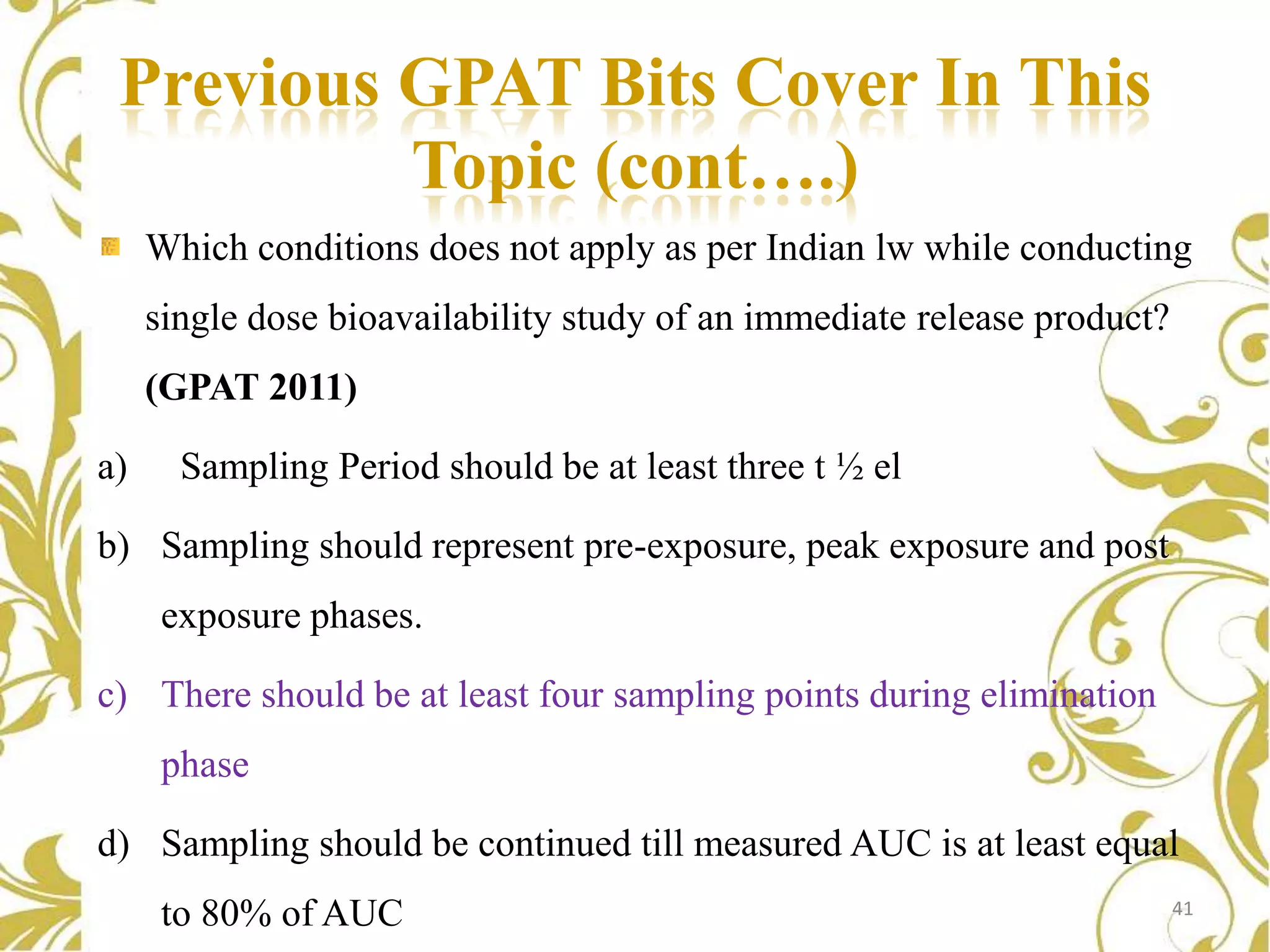 Previous GPAT Bits Cover In This
Topic (cont….)
Which conditions does not apply as per Indian lw while conducting
single dose bioavailability study of an immediate release product?
(GPAT 2011)
a)

Sampling Period should be at least three t ½ el

b) Sampling should represent pre-exposure, peak exposure and post
exposure phases.
c) There should be at least four sampling points during elimination

phase
d) Sampling should be continued till measured AUC is at least equal
to 80% of AUC

41

 