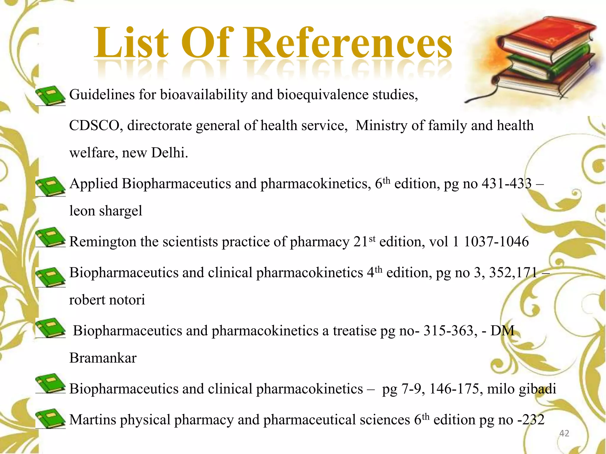 List Of References
Guidelines for bioavailability and bioequivalence studies,
CDSCO, directorate general of health service, Ministry of family and health
welfare, new Delhi.
Applied Biopharmaceutics and pharmacokinetics, 6th edition, pg no 431-433 –
leon shargel
Remington the scientists practice of pharmacy 21st edition, vol 1 1037-1046

Biopharmaceutics and clinical pharmacokinetics 4th edition, pg no 3, 352,171 –
robert notori
Biopharmaceutics and pharmacokinetics a treatise pg no- 315-363, - DM
Bramankar
Biopharmaceutics and clinical pharmacokinetics – pg 7-9, 146-175, milo gibadi
Martins physical pharmacy and pharmaceutical sciences 6th edition pg no -232
42

 