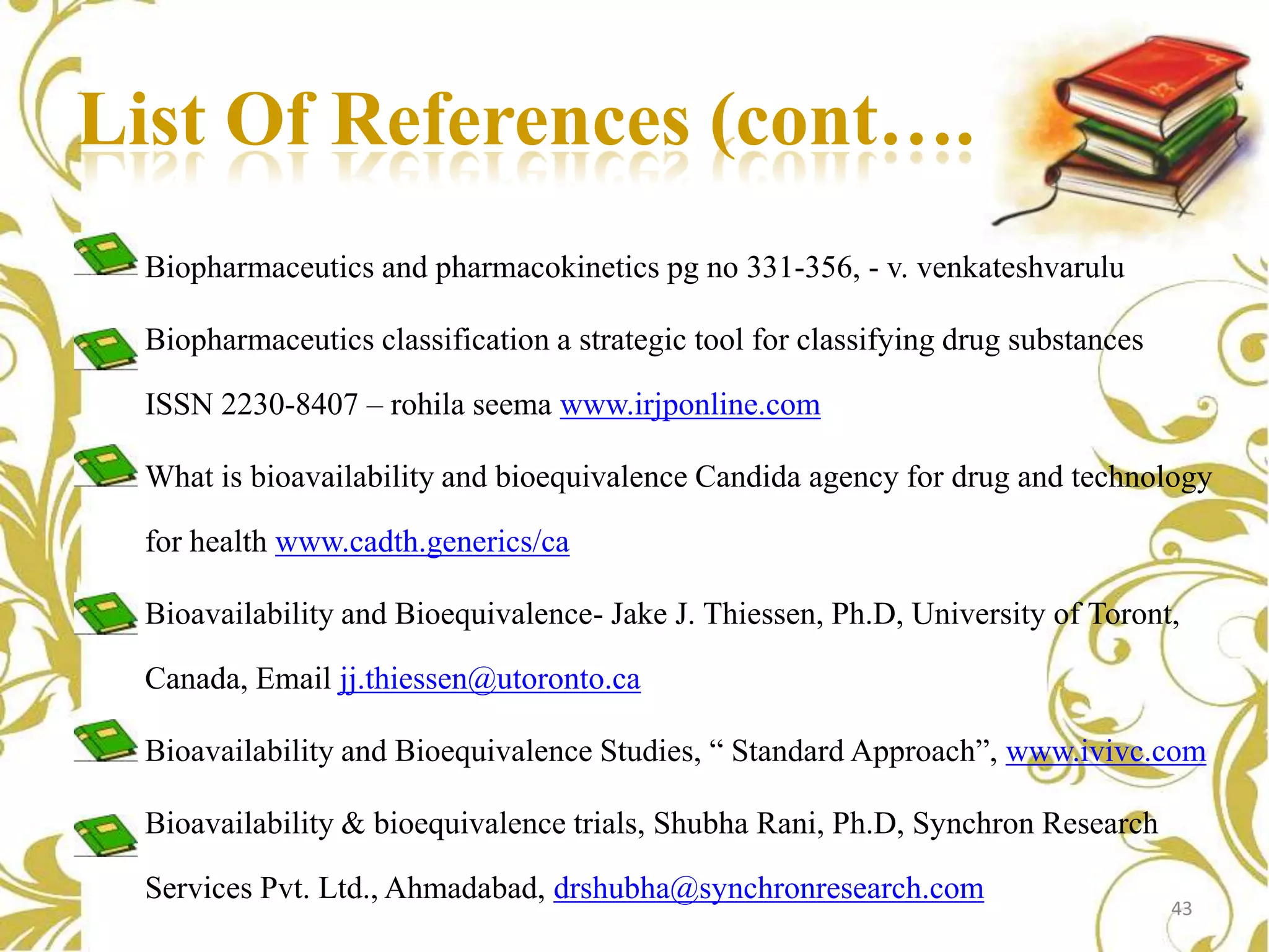 List Of References (cont…..)
Biopharmaceutics and pharmacokinetics pg no 331-356, - v. venkateshvarulu

Biopharmaceutics classification a strategic tool for classifying drug substances
ISSN 2230-8407 – rohila seema www.irjponline.com
What is bioavailability and bioequivalence Candida agency for drug and technology
for health www.cadth.generics/ca
Bioavailability and Bioequivalence- Jake J. Thiessen, Ph.D, University of Toront,
Canada, Email jj.thiessen@utoronto.ca
Bioavailability and Bioequivalence Studies, “ Standard Approach”, www.ivivc.com
Bioavailability & bioequivalence trials, Shubha Rani, Ph.D, Synchron Research
Services Pvt. Ltd., Ahmadabad, drshubha@synchronresearch.com

43

 