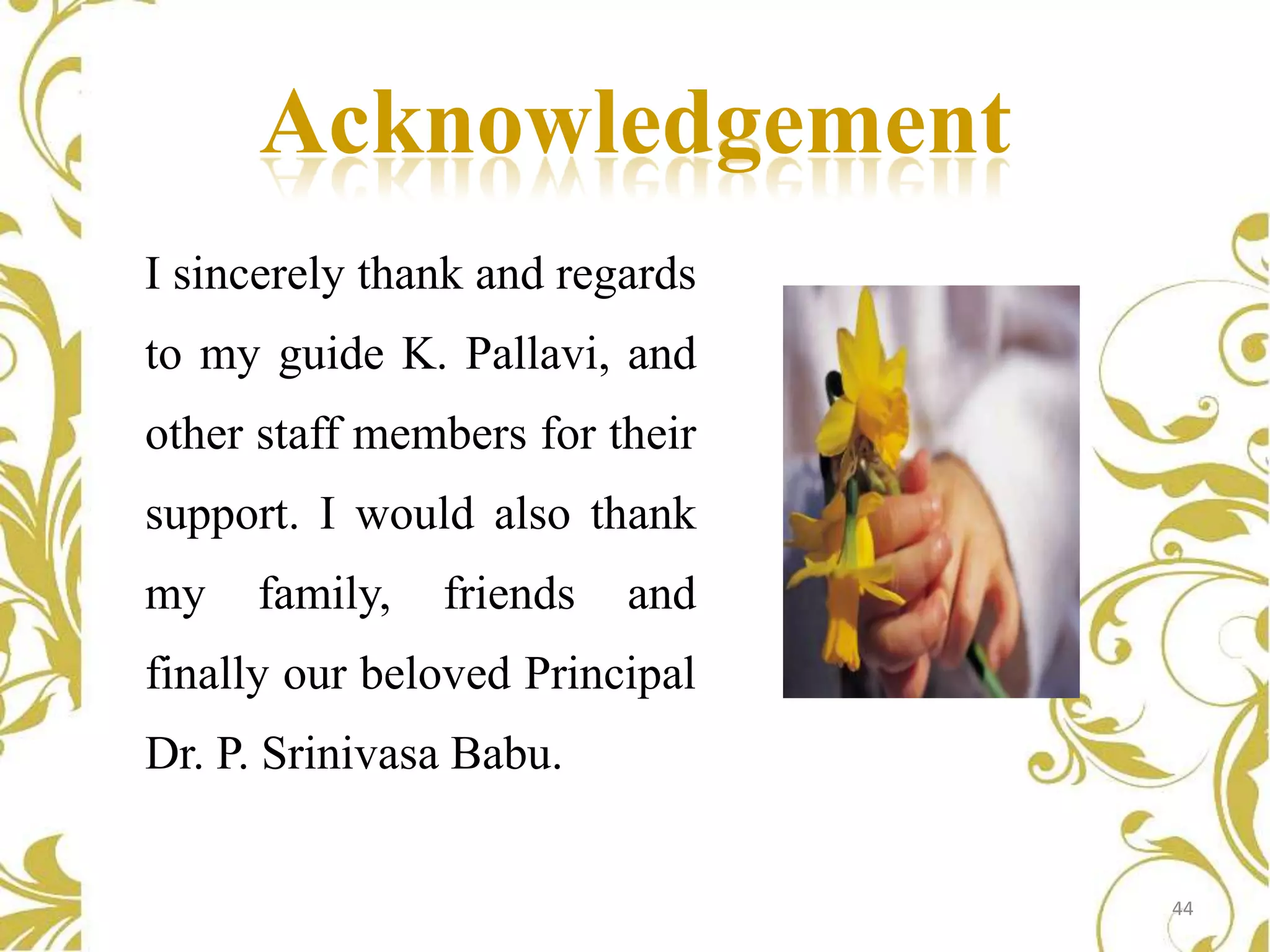 Acknowledgement
I sincerely thank and regards

to my guide K. Pallavi, and
other staff members for their
support. I would also thank
my

family,

friends

and

finally our beloved Principal

Dr. P. Srinivasa Babu.

44

 