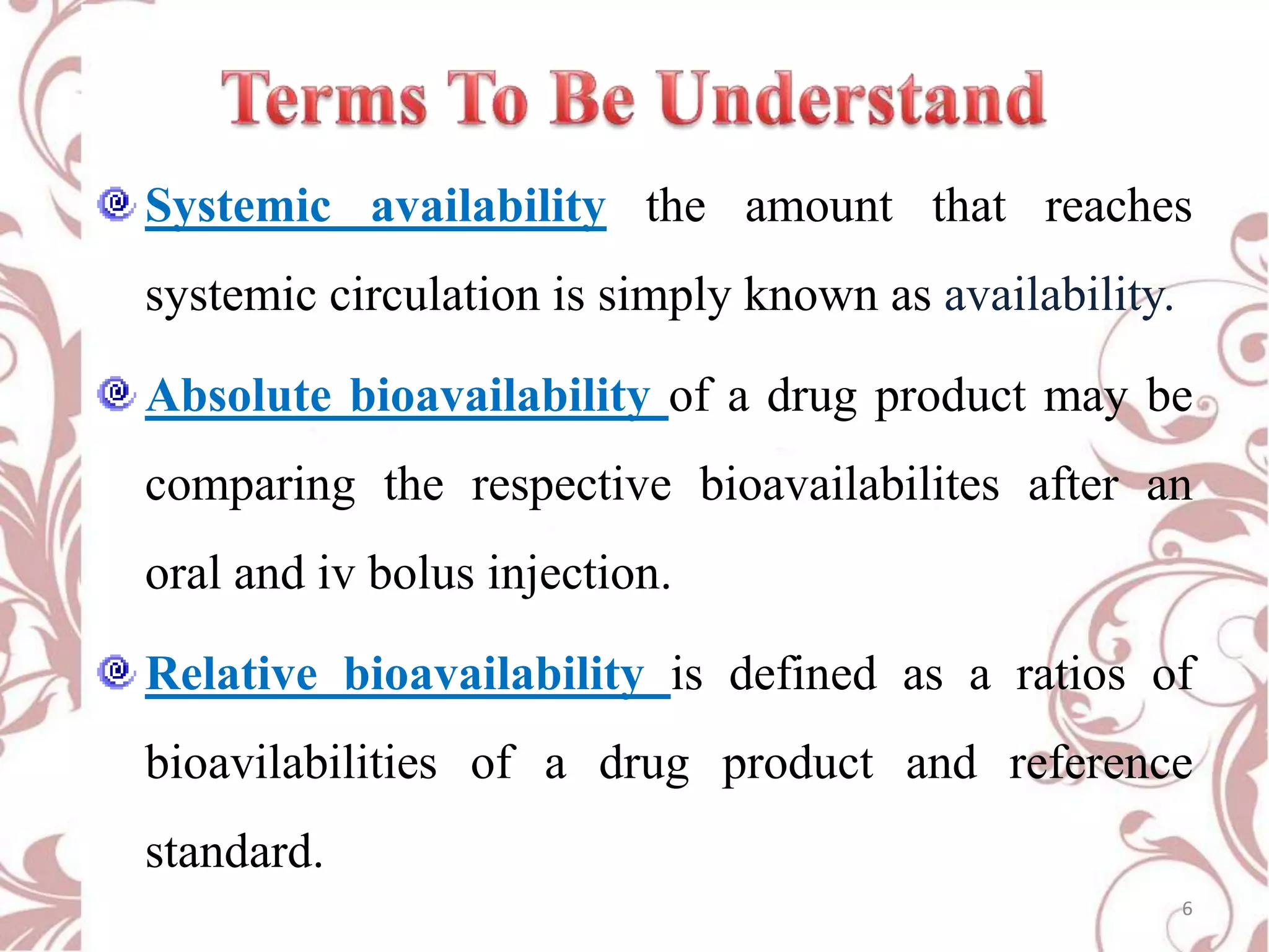 Systemic availability the amount that reaches
systemic circulation is simply known as availability.
Absolute bioavailability of a drug product may be
comparing the respective bioavailabilites after an

oral and iv bolus injection.
Relative bioavailability is defined as a ratios of

bioavilabilities of a drug product and reference
standard.
6

 