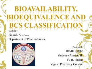 BIOAVAILABILITY,
BIOEQUIVALENCE AND
BCS CLASSIFICATION
Guided By

Pallavi. K M.Pharm,
Department of Pharmaceutics.
Presented By

10AB1R0042,
Shajeeya Amren. Sk,
IV B. Pharm,
Vignan Pharmacy College.

1

 