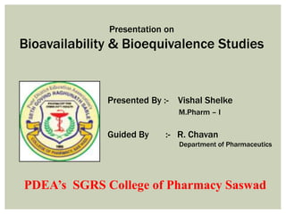 Presentation on
Bioavailability & Bioequivalence Studies
Presented By :- Vishal Shelke
M.Pharm – I
Guided By :- R. Chavan
Department of Pharmaceutics
PDEA’s SGRS College of Pharmacy Saswad
 