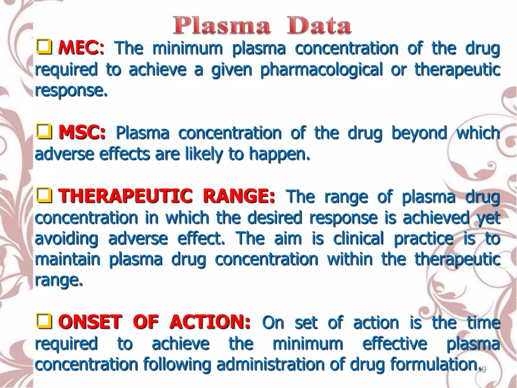  MEC: The minimum plasma concentration of the drug
required to achieve a given pharmacological or therapeutic
response.
 MSC: Plasma concentration of the drug beyond which
adverse effects are likely to happen.
 THERAPEUTIC RANGE: The range of plasma drug
concentration in which the desired response is achieved yet
avoiding adverse effect. The aim is clinical practice is to
maintain plasma drug concentration within the therapeutic
range.
 ONSET OF ACTION: On set of action is the time
required to achieve the minimum effective plasma
concentration following administration of drug formulation.19
 