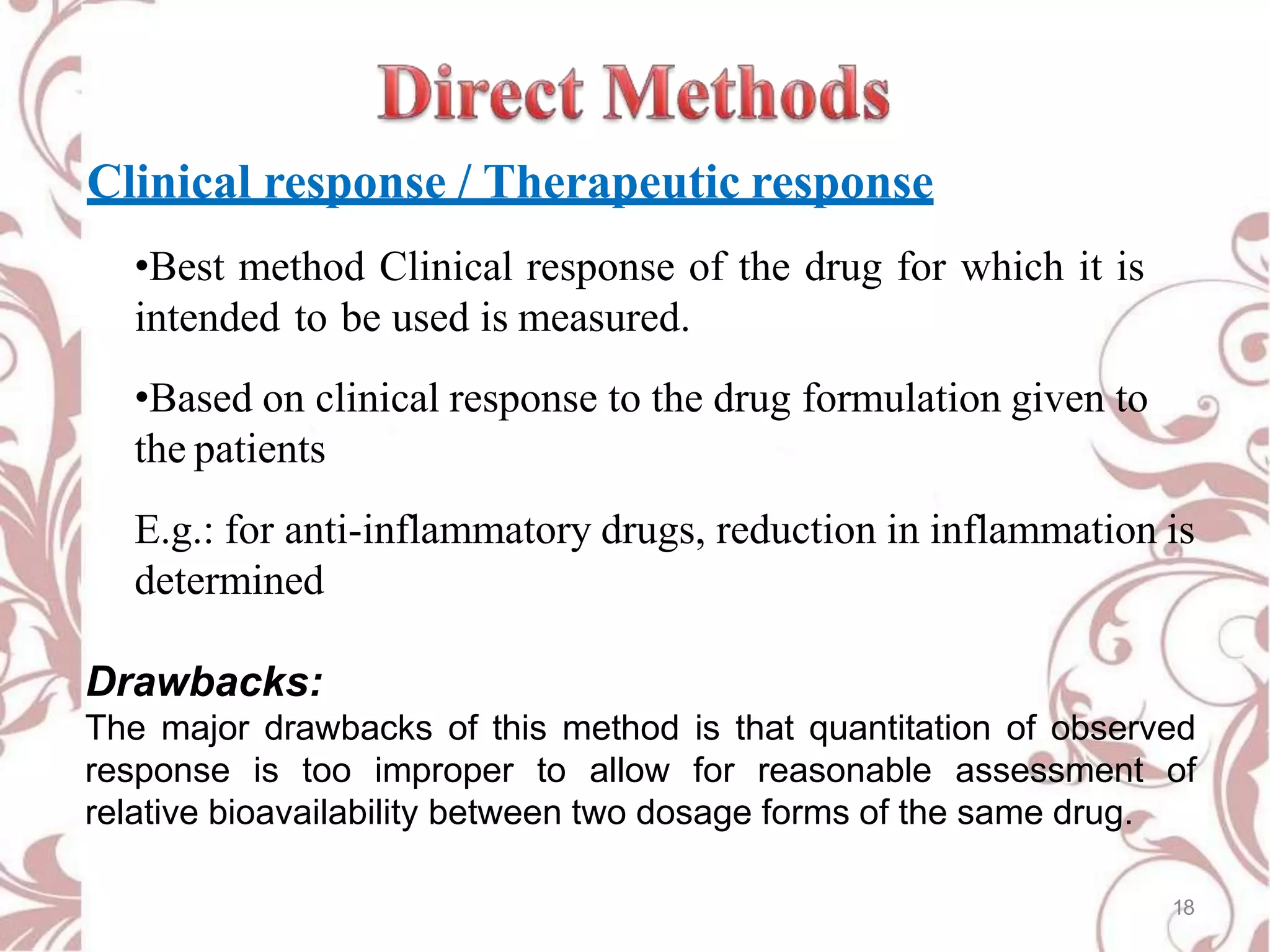 Clinical response / Therapeutic response
•Best method Clinical response of the drug for which it is
intended to be used is measured.
•Based on clinical response to the drug formulation given to
the patients
E.g.: for anti-inflammatory drugs, reduction in inflammation is
determined
Drawbacks:
The major drawbacks of this method is that quantitation of observed
response is too improper to allow for reasonable assessment of
relative bioavailability between two dosage forms of the same drug.
18
 