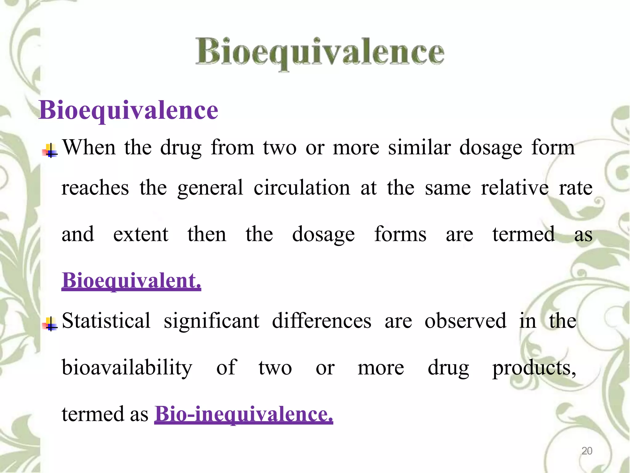 Bioequivalence
When the drug from two or more similar dosage form
reaches the general circulation at the same relative rate
and extent then the dosage forms are termed as
Bioequivalent.
Statistical significant differences are observed in the
bioavailability of two or more drug products,
termed as Bio-inequivalence.
20
 