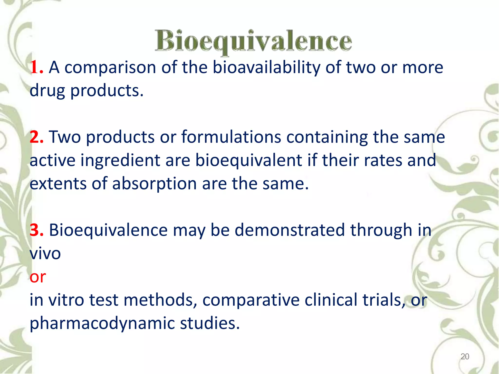 1. A comparison of the bioavailability of two or more
drug products.
2. Two products or formulations containing the same
active ingredient are bioequivalent if their rates and
extents of absorption are the same.
3. Bioequivalence may be demonstrated through in
vivo
or
in vitro test methods, comparative clinical trials, or
pharmacodynamic studies.
20
 