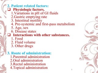 2. Patient related factors:
 Physiologic factors.
1.Variations in pH of GI fluids
2.Gastric emptying rate
3. Intestinal motility
4. Pre-systemic and first-pass metabolism
5. Age, sex
6. Disease states
 Interactions with other substances.
1. Food
2. Fluid volume
3. Other drugs
3. Route of administration:
1.Parentral administration
2.Oral administration
3.Rectal administration
4.Topical administration 0
 