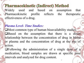 Widely used and based on assumption that
Pharmacokinetic profile reflects the therapeutic
effectiveness of a drug.
Plasma Level- Time Studies:
Most common type of human bioavailability studies.
Based on the assumption that there is a direct
relationship between the concentration of drug in blood
or plasma and the concentration of drug at the site of
action.
Following the administration of a single dose of a
medication, blood samples are drawn at specific time
intervals and analyzed for drug content.
0
 
