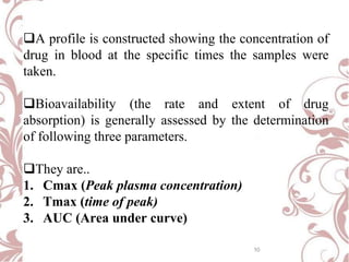 A profile is constructed showing the concentration of
drug in blood at the specific times the samples were
taken.
Bioavailability (the rate and extent of drug
absorption) is generally assessed by the determination
of following three parameters.
They are..
1. Cmax (Peak plasma concentration)
2. Tmax (time of peak)
3. AUC (Area under curve)
10
 