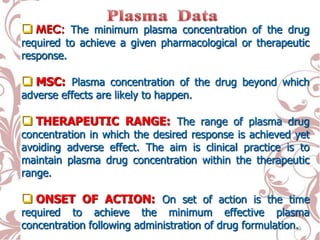  MEC: The minimum plasma concentration of the drug
required to achieve a given pharmacological or therapeutic
response.
 MSC: Plasma concentration of the drug beyond which
adverse effects are likely to happen.
 THERAPEUTIC RANGE: The range of plasma drug
concentration in which the desired response is achieved yet
avoiding adverse effect. The aim is clinical practice is to
maintain plasma drug concentration within the therapeutic
range.
 ONSET OF ACTION: On set of action is the time
required to achieve the minimum effective plasma
concentration following administration of drug formulation.19
 