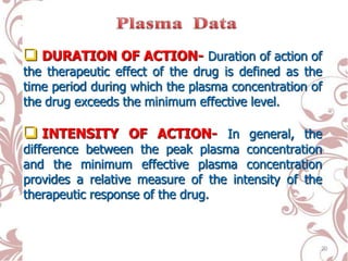  DURATION OF ACTION- Duration of action of
the therapeutic effect of the drug is defined as the
time period during which the plasma concentration of
the drug exceeds the minimum effective level.
 INTENSITY OF ACTION- In general, the
difference between the peak plasma concentration
and the minimum effective plasma concentration
provides a relative measure of the intensity of the
therapeutic response of the drug.
20
 