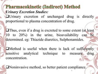 Urinary Excretion Studies:
Urinary excretion of unchanged drug is directly
proportional to plasma concentration of drug.
Thus, even if a drug is excreted to some extent (at least
10 to 20%) in the urine, bioavailability can be
determined. eg: Thiazide diuretics, Sulphonamides.
Method is useful when there is lack of sufficiently
sensitive analytical technique to measure drug
concentration.
Noninvasive method, so better patient compliance.
0
 