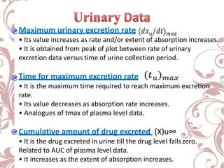 Maximum urinary excretion rate
• Its value increases as rate and/or extent of absorption increases.
• It is obtained from peak of plot between rate of urinary
excretion data versus time of urine collection period.
Time for maximum excretion rate
• It is the maximum time required to reach maximum excretion
rate.
• Its value decreases as absorption rate increases.
• Analogues of tmax of plasma level data.
Cumulative amount of drug excreted (X)u∞
• It is the drug excreted in urine till the drug level fallszero.
Related to AUC of plasma level data.
• It increases as the extent of absorption increases. 24
 