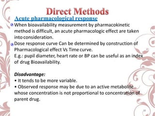 Acute pharmacological response
When bioavailability measurement by pharmacokinetic
method is difficult, an acute pharmacologic effect are taken
into consideration.
Dose response curve Can be determined by construction of
Pharmacological effect Vs Timecurve.
E.g.: pupil diameter, heart rate or BP can be useful as an index
of drug Bioavailability.
Disadvantage:
• It tends to be more variable.
• Observed response may be due to an active metabolite
whose concentration is not proportional to concentration of
parent drug.
18
 