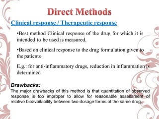 Clinical response / Therapeutic response
•Best method Clinical response of the drug for which it is
intended to be used is measured.
•Based on clinical response to the drug formulation given to
the patients
E.g.: for anti-inflammatory drugs, reduction in inflammation is
determined
Drawbacks:
The major drawbacks of this method is that quantitation of observed
response is too improper to allow for reasonable assessment of
relative bioavailability between two dosage forms of the same drug.
18
 