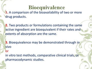 1. A comparison of the bioavailability of two or more
drug products.
2. Two products or formulations containing the same
active ingredient are bioequivalent if their rates and
extents of absorption are the same.
3. Bioequivalence may be demonstrated through in
vivo
or
in vitro test methods, comparative clinical trials, or
pharmacodynamic studies.
20
 