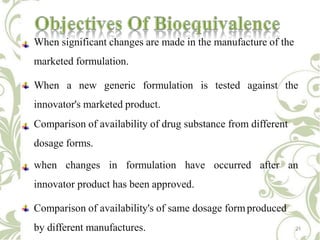 When significant changes are made in the manufacture of the
marketed formulation.
When a new generic formulation is tested against the
innovator's marketed product.
Comparison of availability of drug substance from different
dosage forms.
when changes in formulation have occurred after an
innovator product has been approved.
Comparison of availability's of same dosage formproduced
by different manufactures. 21
 