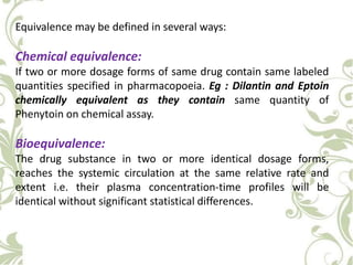 Equivalence may be defined in several ways:
Chemical equivalence:
If two or more dosage forms of same drug contain same labeled
quantities specified in pharmacopoeia. Eg : Dilantin and Eptoin
chemically equivalent as they contain same quantity of
Phenytoin on chemical assay.
Bioequivalence:
The drug substance in two or more identical dosage forms,
reaches the systemic circulation at the same relative rate and
extent i.e. their plasma concentration-time profiles will be
identical without significant statistical differences.
 