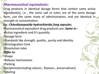 Pharmaceutical equivalents:
Drug products in identical dosage forms that contain same active
ingredient(s), i.e , the same salt or ester, are of the same dosage
form, use the same route of administration, and are identical in
strength or concentration.
Eg : Chlordiazepoxide hydrochloride,5mg capsules.
Pharmaceutical equivalent drug products are: Same in :
•Active ingredient and it’s quantity
•Dosage form
•Standards like strength, quality , purity and identity.
•Disintegration time
•Dissolution rates
Differ in:
•Shape
•Release mechanisms
•Packing
•Excipients(including colours , flavours , preservatives)
•labeling
 