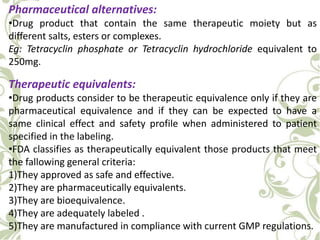 Pharmaceutical alternatives:
•Drug product that contain the same therapeutic moiety but as
different salts, esters or complexes.
Eg: Tetracyclin phosphate or Tetracyclin hydrochloride equivalent to
250mg.
Therapeutic equivalents:
•Drug products consider to be therapeutic equivalence only if they are
pharmaceutical equivalence and if they can be expected to have a
same clinical effect and safety profile when administered to patient
specified in the labeling.
•FDA classifies as therapeutically equivalent those products that meet
the fallowing general criteria:
1)They approved as safe and effective.
2)They are pharmaceutically equivalents.
3)They are bioequivalence.
4)They are adequately labeled .
5)They are manufactured in compliance with current GMP regulations.
 