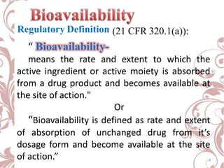 Regulatory Definition (21 CFR 320.1(a)):
“ Bioavailability-
means the rate and extent to which the
active ingredient or active moiety is absorbed
from a drug product and becomes available at
the site of action."
Or
“Bioavailability is defined as rate and extent
of absorption of unchanged drug from it’s
dosage form and become available at the site
of action.” 4
 