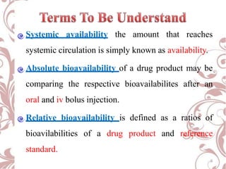 Systemic availability the amount that reaches
systemic circulation is simply known as availability.
Absolute bioavailability of a drug product may be
comparing the respective bioavailabilites after an
oral and iv bolus injection.
Relative bioavailability is defined as a ratios of
bioavilabilities of a drug product and reference
standard.
6
 