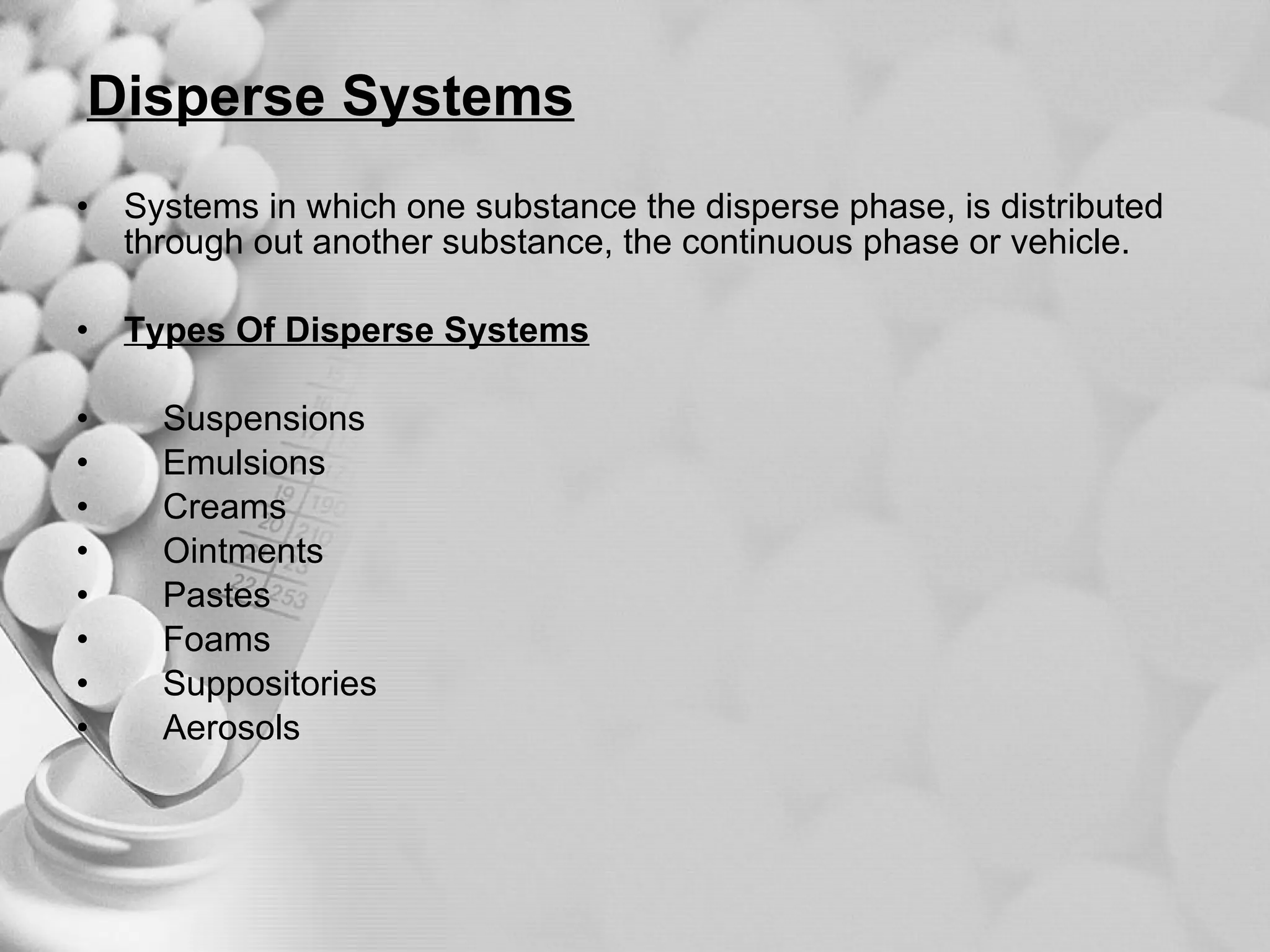 Disperse Systems Systems in which one substance the disperse phase, is distributed through out another substance, the continuous phase or vehicle. Types Of Disperse Systems Suspensions  Emulsions  Creams Ointments Pastes Foams  Suppositories Aerosols 