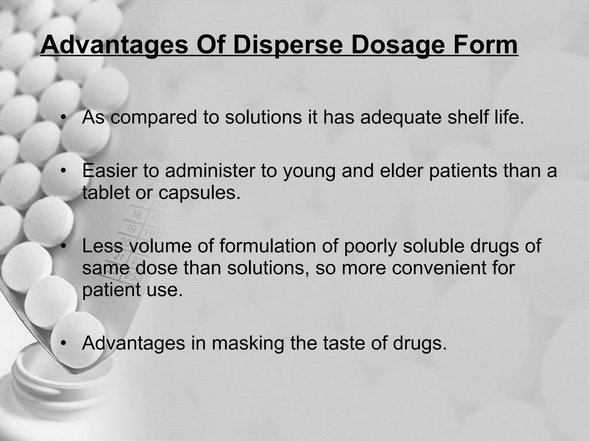Advantages Of Disperse Dosage Form As compared to solutions it has adequate shelf life. Easier to administer to young and elder patients than a tablet or capsules. Less volume of formulation of poorly soluble drugs of same dose than solutions, so more convenient for patient use. Advantages in masking the taste of drugs. 