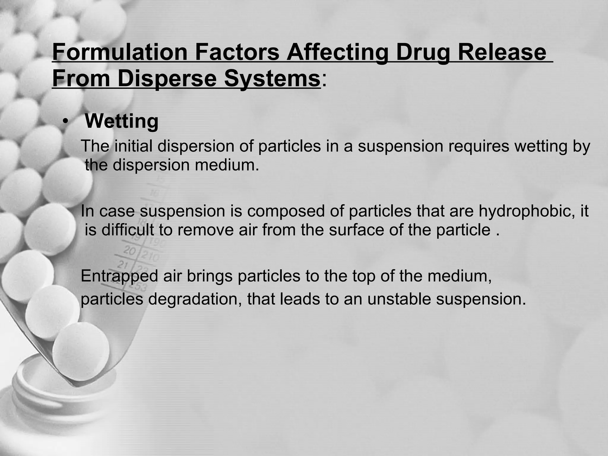 Formulation Factors Affecting Drug Release  From Disperse Systems : Wetting The initial dispersion of particles in a suspension requires wetting by the dispersion medium. In case suspension is composed of particles that are hydrophobic, it is difficult to remove air from the surface of the particle . Entrapped air brings particles to the top of the medium, particles degradation, that leads to an unstable suspension. 