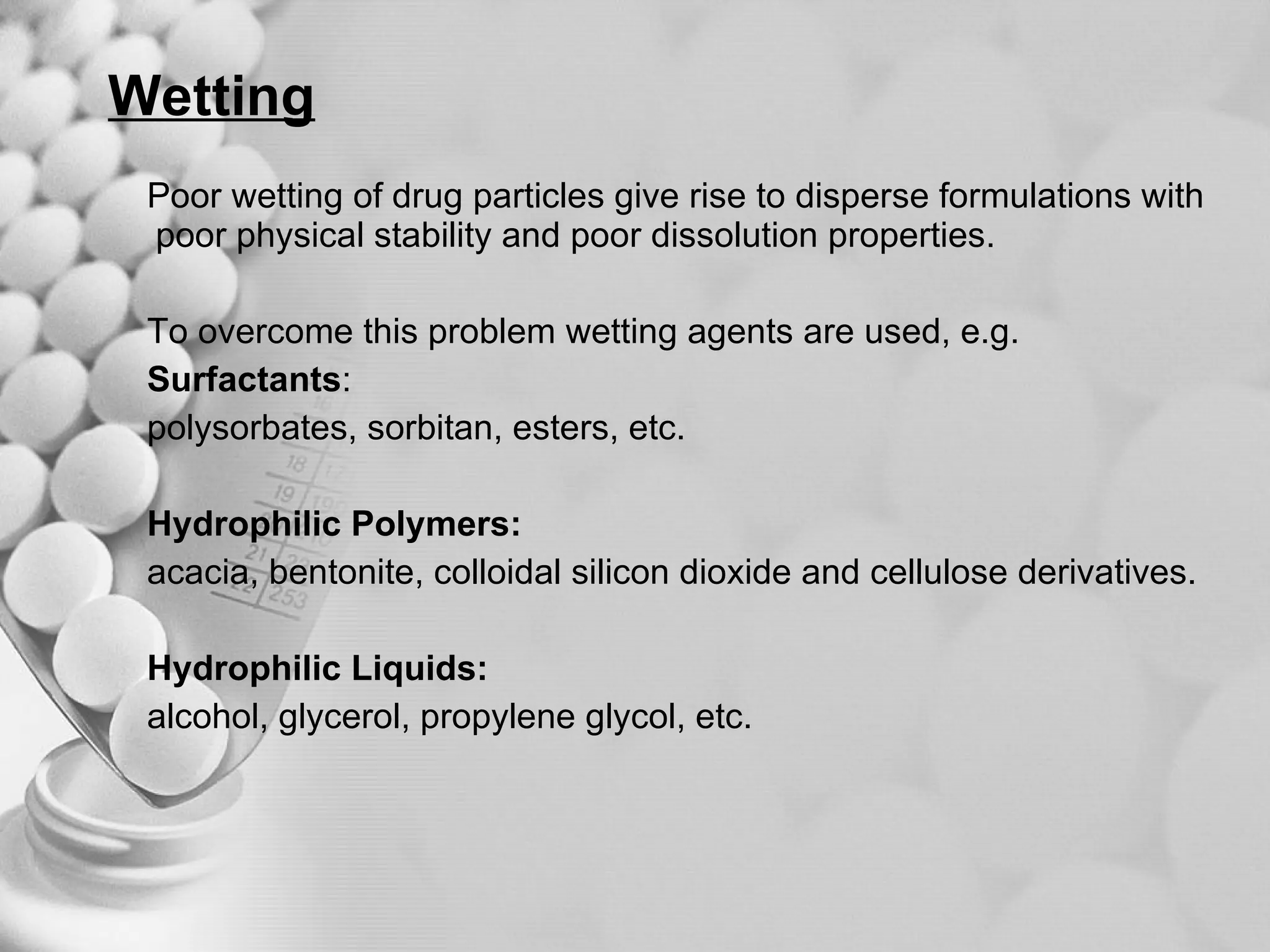 Wetting Poor wetting of drug particles give rise to disperse formulations with poor physical stability and poor dissolution properties. To overcome this problem wetting agents are used, e.g. Surfactants : polysorbates, sorbitan, esters, etc.  Hydrophilic Polymers:   acacia, bentonite, colloidal silicon dioxide and cellulose derivatives. Hydrophilic Liquids:   alcohol, glycerol, propylene glycol, etc.  
