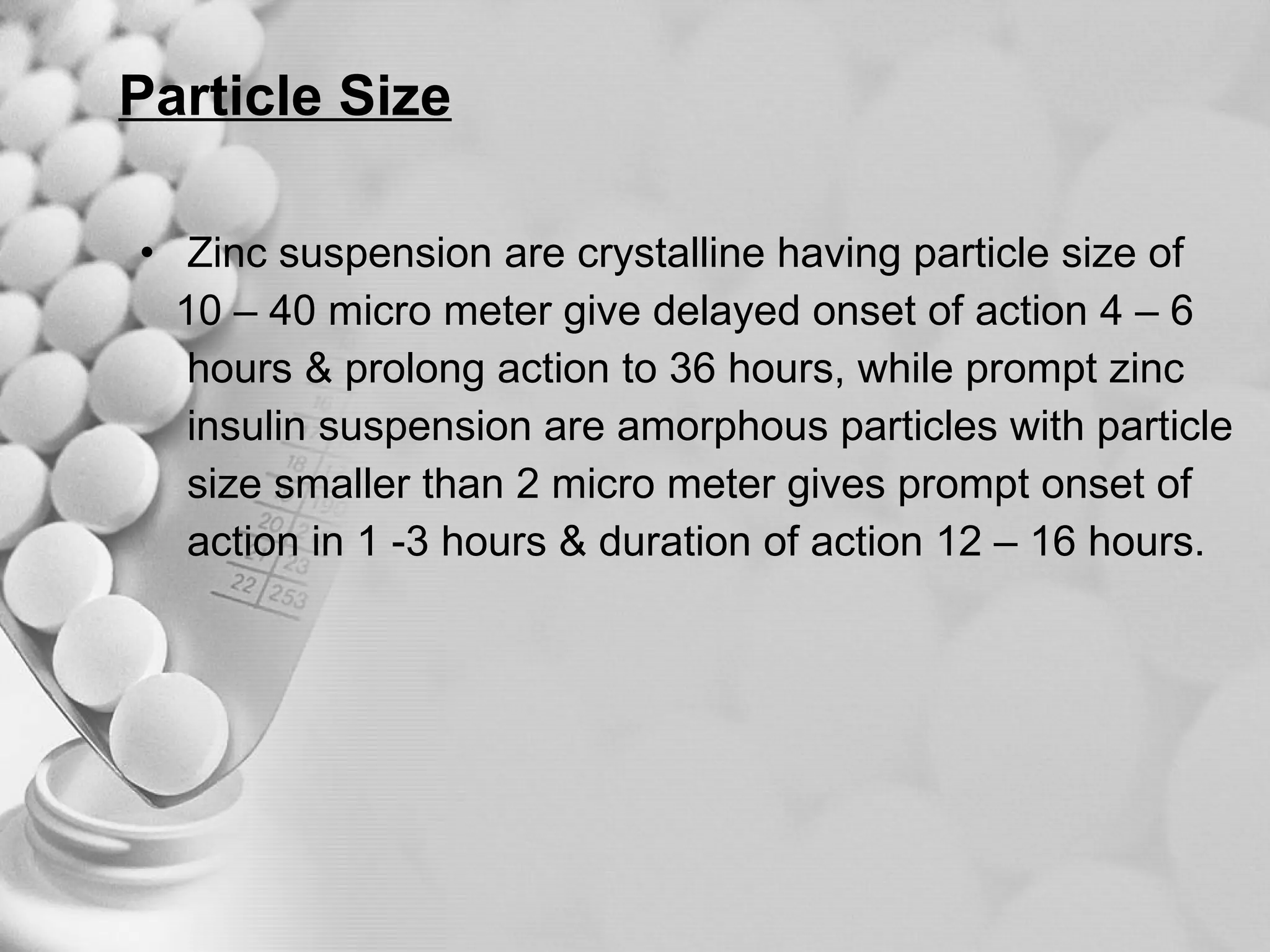 Particle Size Zinc suspension are crystalline having particle size of  10 – 40 micro meter give delayed onset of action 4 – 6  hours & prolong action to 36 hours, while prompt zinc  insulin suspension are amorphous particles with particle  size smaller than 2 micro meter gives prompt onset of  action in 1 -3 hours & duration of action 12 – 16 hours. 