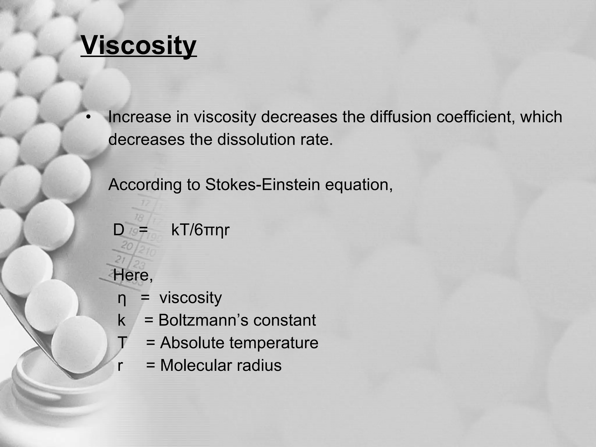 Viscosity Increase in viscosity decreases the diffusion coefficient, which  decreases the dissolution rate. According to Stokes-Einstein equation, D  =  kT/6π η r Here,  η   =  viscosity k  = Boltzmann’s constant T  = Absolute temperature r  = Molecular radius 