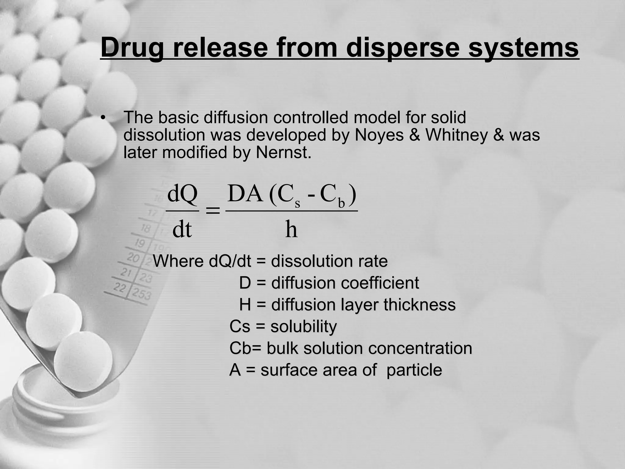 Drug release from disperse systems The basic diffusion controlled model for solid dissolution was developed by Noyes & Whitney & was later modified by Nernst. Where dQ/dt = dissolution rate  D = diffusion coefficient  H = diffusion layer thickness  Cs = solubility  Cb= bulk solution concentration  A = surface area of  particle 