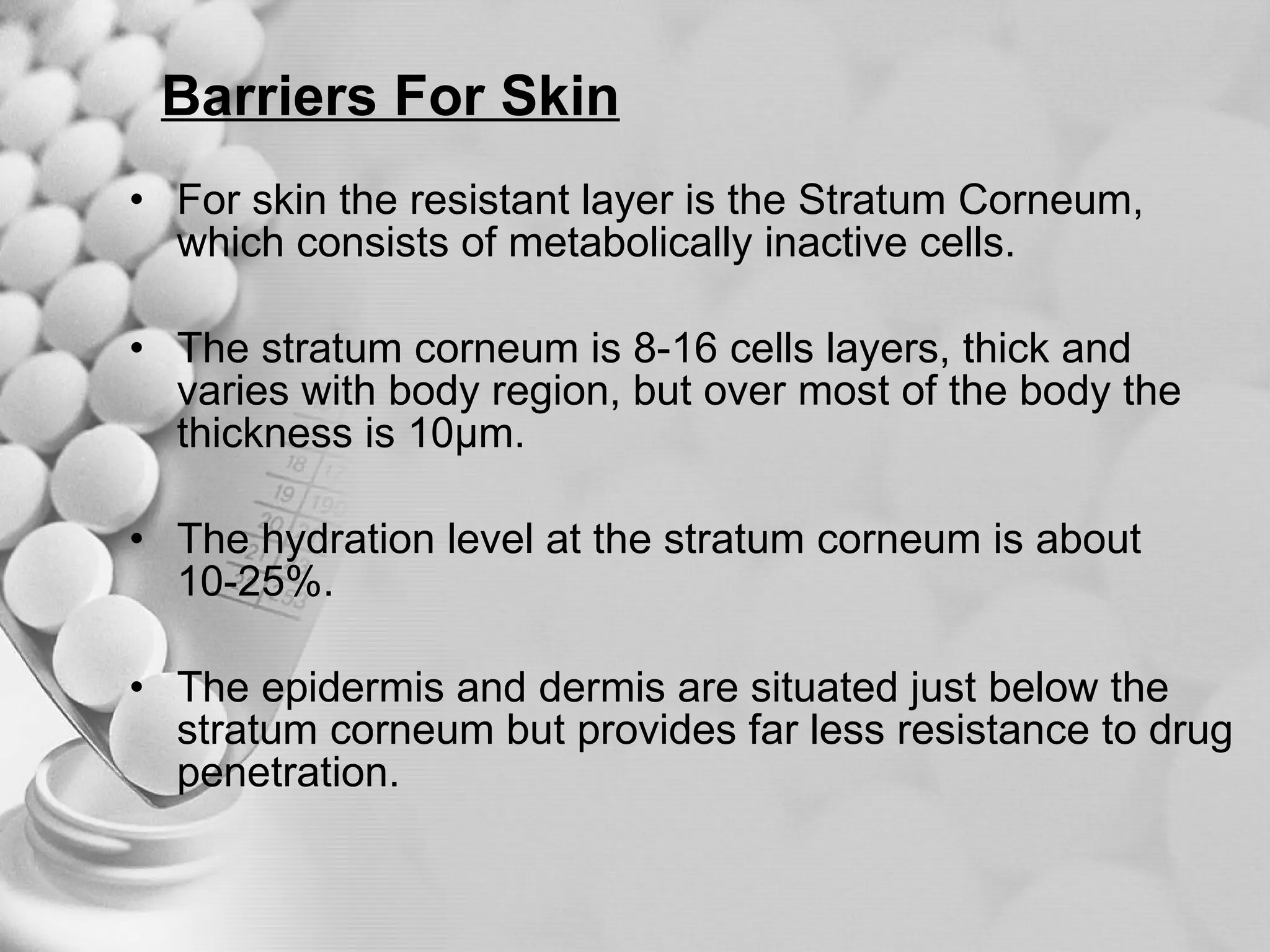 Barriers For Skin For skin the resistant layer is the Stratum Corneum, which consists of metabolically inactive cells.  The stratum corneum is 8-16 cells layers, thick and varies with body region, but over most of the body the thickness is 10µm.  The hydration level at the stratum corneum is about 10-25%.  The epidermis and dermis are situated just below the stratum corneum but provides far less resistance to drug penetration.  
