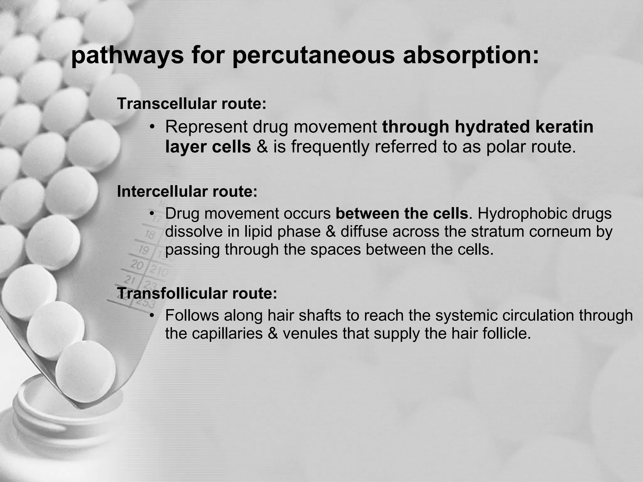 pathways for percutaneous absorption: Transcellular route:  Represent drug movement  through hydrated keratin layer cells  & is frequently referred to as polar route .  Intercellular route: Drug movement occurs  between the cells . Hydrophobic drugs dissolve in lipid phase & diffuse across the stratum corneum by passing through the spaces between the cells.  Transfollicular route: Follows along hair shafts to reach the systemic circulation through the capillaries & venules that supply the hair follicle. 