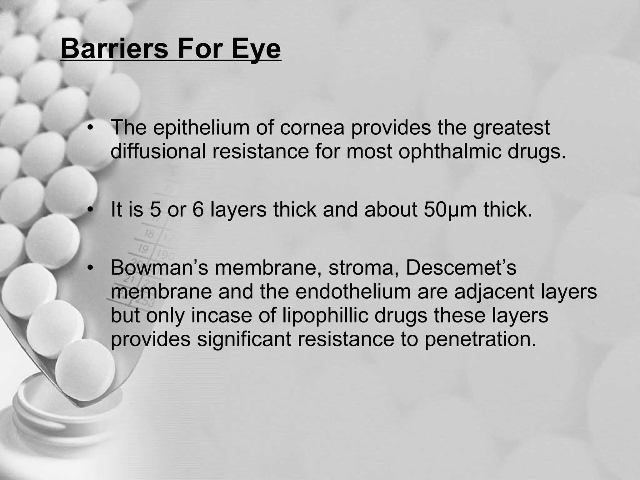 Barriers For Eye The epithelium of cornea provides the greatest diffusional resistance for most ophthalmic drugs. It is 5 or 6 layers thick and about 50µm thick. Bowman’s membrane, stroma, Descemet’s membrane and the endothelium are adjacent layers but only incase of lipophillic drugs these layers provides significant resistance to penetration. 