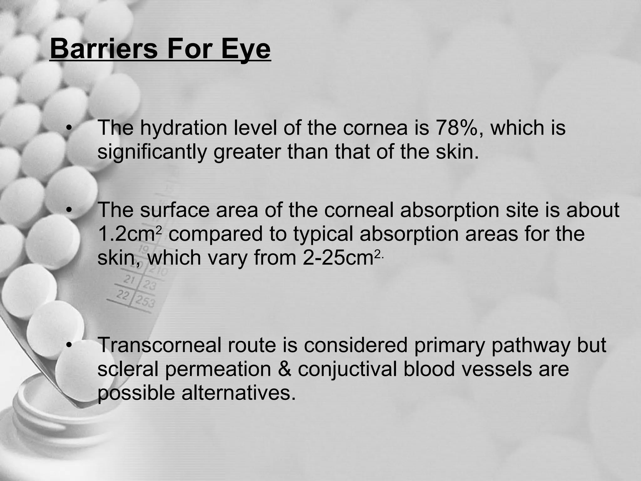 Barriers For Eye The hydration level of the cornea is 78%, which is significantly greater than that of the skin. The surface area of the corneal absorption site is about 1.2cm 2  compared to typical absorption areas for the skin, which vary from 2-25cm 2. Transcorneal route is considered primary pathway but scleral permeation & conjuctival blood vessels are possible alternatives. 
