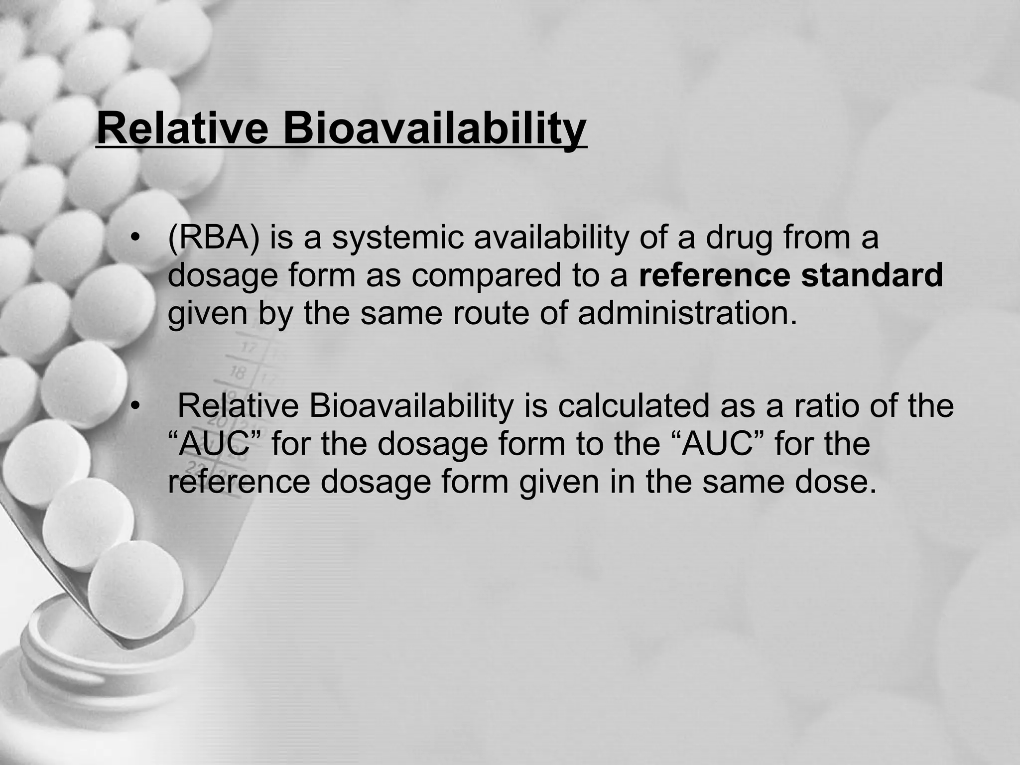 Relative Bioavailability (RBA) is a systemic availability of a drug from a dosage form as compared to a  reference standard  given by the same route of administration. Relative Bioavailability is calculated as a ratio of the “AUC” for the dosage form to the “AUC” for the reference dosage form given in the same dose. 
