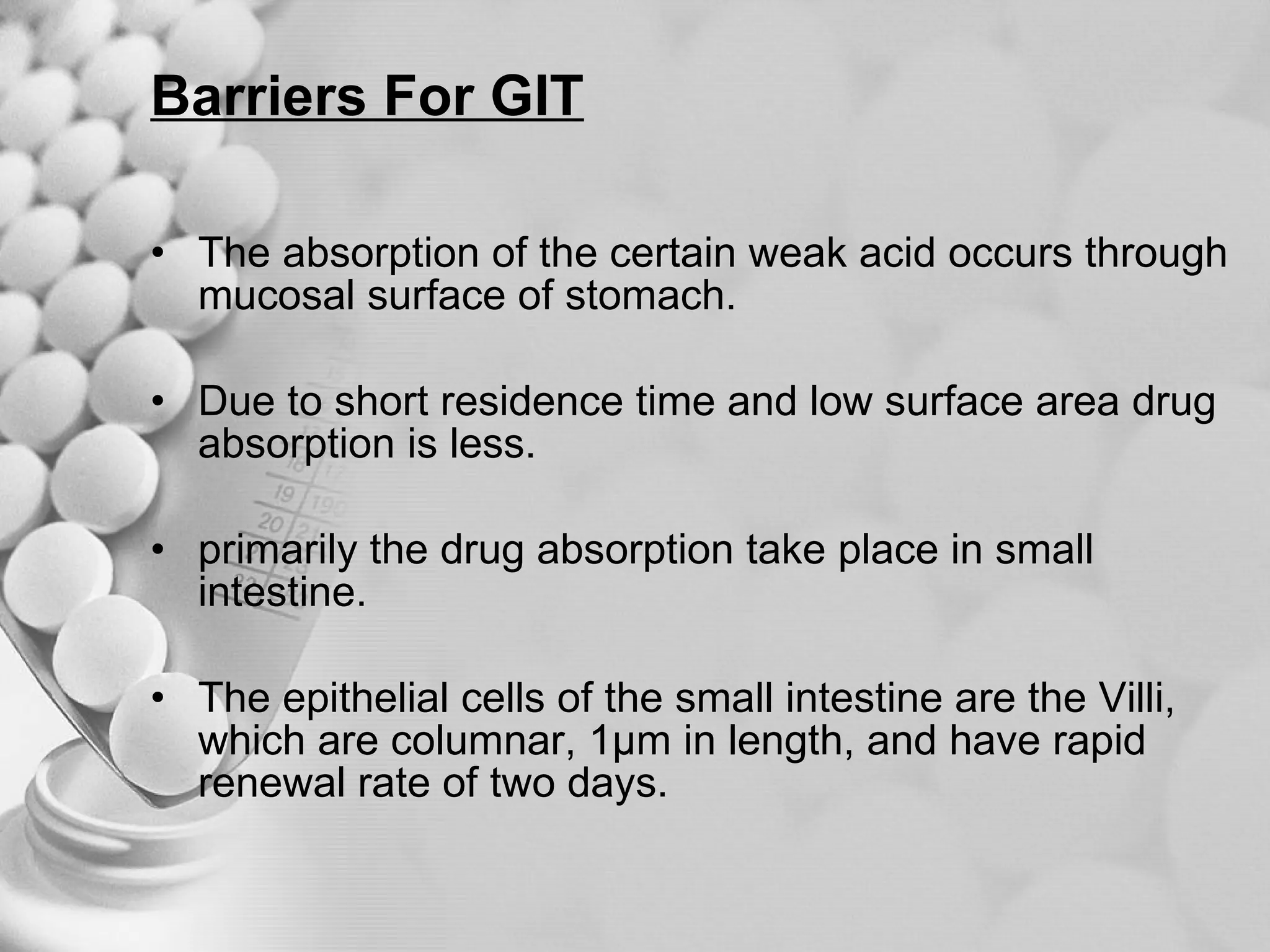 Barriers For GIT The absorption of the certain weak acid occurs through mucosal surface of stomach. Due to short residence time and low surface area drug absorption is less. primarily the drug absorption take place in small intestine. The epithelial cells of the small intestine are the Villi, which are columnar, 1µm in length, and have rapid renewal rate of two days. 