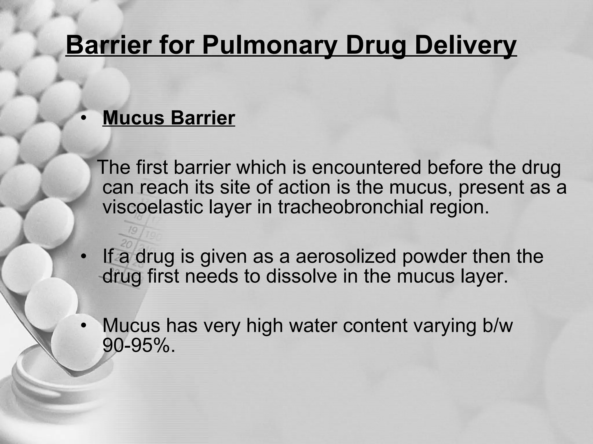 Barrier for Pulmonary Drug Delivery   Mucus Barrier The first barrier which is encountered before the drug can reach its site of action is the mucus, present as a viscoelastic layer in tracheobronchial region. If a drug is given as a aerosolized powder then the drug first needs to dissolve in the mucus layer.  Mucus has very high water content varying b/w 90-95%. 