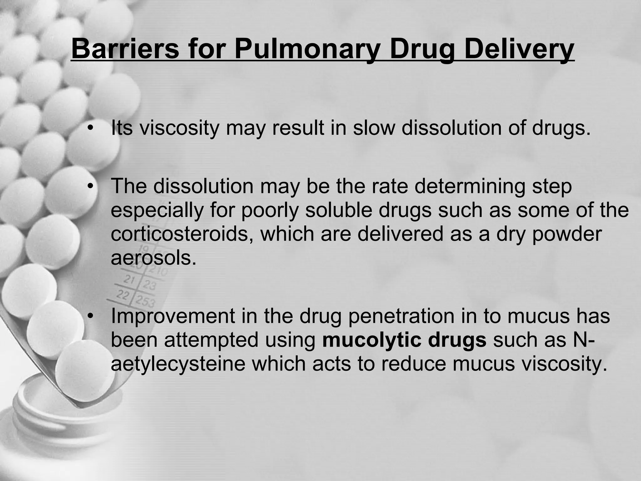 Barriers for Pulmonary Drug Delivery Its viscosity may result in slow dissolution of drugs. The dissolution may be the rate determining step especially for poorly soluble drugs such as some of the corticosteroids, which are delivered as a dry powder aerosols. Improvement in the drug penetration in to mucus has been attempted using  mucolytic drugs  such as N-aetylecysteine which acts to reduce mucus viscosity. 