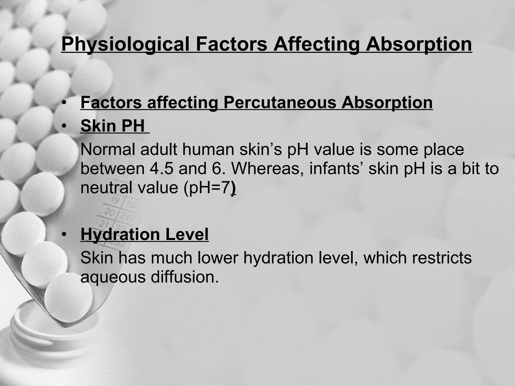 Physiological Factors Affecting Absorption Factors affecting Percutaneous Absorption Skin PH  Normal adult human skin’s pH value is some place between 4.5 and 6. Whereas, infants’ skin pH is a bit to neutral value (pH=7 ) Hydration Level Skin has much lower hydration level, which restricts aqueous diffusion. 