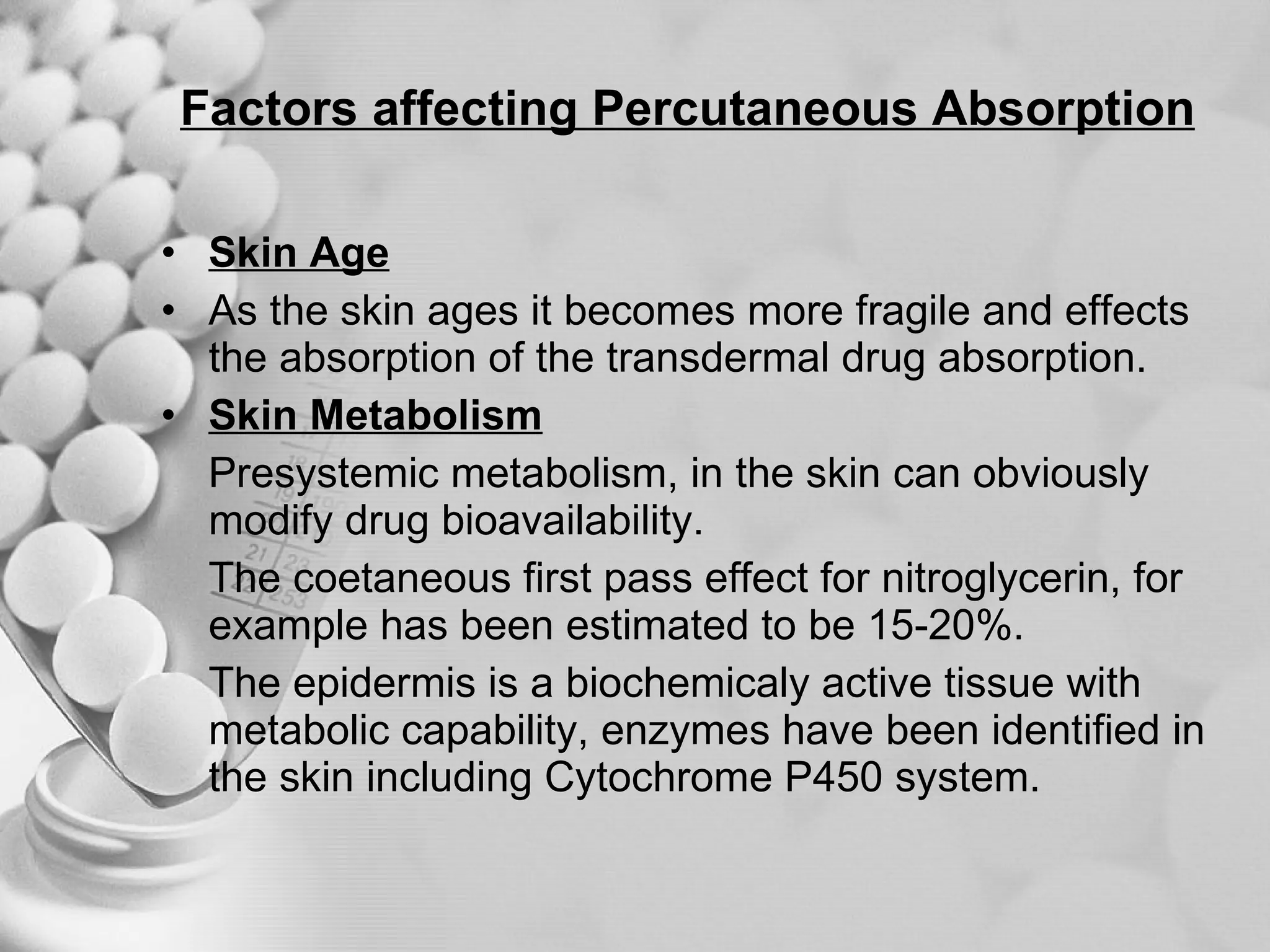 Factors affecting Percutaneous Absorption Skin Age As the skin ages it becomes more fragile and effects the absorption of the transdermal drug absorption. Skin Metabolism Presystemic metabolism, in the skin can obviously modify drug bioavailability. The coetaneous first pass effect for nitroglycerin, for example has been estimated to be 15-20%. The epidermis is a biochemicaly active tissue with metabolic capability, enzymes have been identified in the skin including Cytochrome P450 system. 